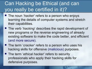 Can Hacking be Ethical (and can
you really be certified in it)?
   The noun ‘hacker’ refers to a person who enjoys
    learning the details of computer systems and stretch
    their capabilities.
   The verb ‘hacking’ describes the rapid development of
    new programs or the reverse engineering of already
    existing software to make the code better, and efficient
    (and more secure).
   The term ‘cracker’ refers to a person who uses his
    hacking skills for offensive (malicious) purposes.
   The term ‘ethical hacker’ refers to security
    professionals who apply their hacking skills for
    defensive purposes.
 