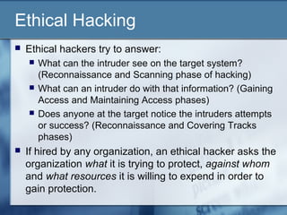 Ethical Hacking
   Ethical hackers try to answer:
       What can the intruder see on the target system?
        (Reconnaissance and Scanning phase of hacking)
       What can an intruder do with that information? (Gaining
        Access and Maintaining Access phases)
       Does anyone at the target notice the intruders attempts
        or success? (Reconnaissance and Covering Tracks
        phases)
   If hired by any organization, an ethical hacker asks the
    organization what it is trying to protect, against whom
    and what resources it is willing to expend in order to
    gain protection.
 