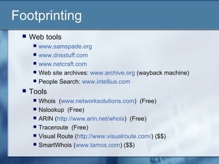Footprinting
    Web tools
         www.samspade.org
         www.dnsstuff.com
         www.netcraft.com
         Web site archives: www.archive.org (wayback machine)
         People Search: www.intellius.com
    Tools
         Whois (www.networksolutions.com) (Free)
         Nslookup (Free)
         ARIN (http://www.arin.net/whois) (Free)
         Traceroute (Free)
         Visual Route (http://www.visualroute.com/) ($$)
         SmartWhois (www.tamos.com) ($$)
 