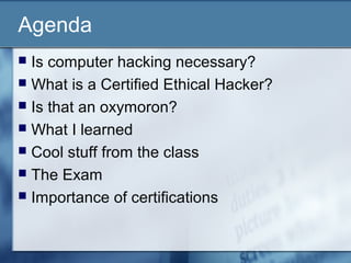 Agenda
 Is computer hacking necessary?
 What is a Certified Ethical Hacker?
 Is that an oxymoron?
 What I learned
 Cool stuff from the class
 The Exam
 Importance of certifications
 