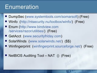 Enumeration
   DumpSec (www.systemtools.com/somarsoft) (Free)
   Winfo (http://ntsecurity.nu/toolbox/winfo/) (Free)
   Enum (http://www.bindview.com
    /services/razor/utilities/) (Free)
   GetAcct (www.securityfriday.com)
   SolarWinds (www.solarwinds.net/) ($$)
   Winfingerprint (winfingerprint.sourceforge.net/) (Free)

   NetBIOS Auditing Tool – NAT () (Free)
 