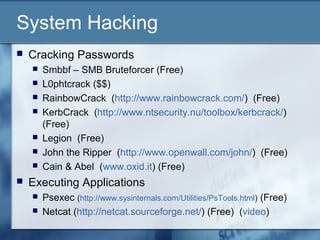 System Hacking
   Cracking Passwords
       Smbbf – SMB Bruteforcer (Free)
       L0phtcrack ($$)
       RainbowCrack (http://www.rainbowcrack.com/) (Free)
       KerbCrack (http://www.ntsecurity.nu/toolbox/kerbcrack/)
        (Free)
       Legion (Free)
       John the Ripper (http://www.openwall.com/john/) (Free)
       Cain & Abel (www.oxid.it) (Free)
   Executing Applications
       Psexec (http://www.sysinternals.com/Utilities/PsTools.html) (Free)
       Netcat (http://netcat.sourceforge.net/) (Free) (video)
 