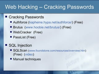 Web Hacking – Cracking Passwords
   Cracking Passwords
       Authforce (kapheine.hypa.net/authforce/) (Free)
       Brutus (www.hoobie.net/brutus/) (Free)
       WebCracker (Free)
       PassList (Free)

   SQL Injection
       SQLScan (www.foundstone.com/resources/overview.htm)
        (Free) (video)
       Manual techniques
 
