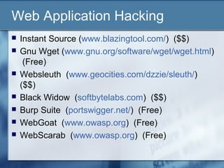 Web Application Hacking
   Instant Source (www.blazingtool.com/) ($$)
   Gnu Wget (www.gnu.org/software/wget/wget.html)
     (Free)
   Websleuth (www.geocities.com/dzzie/sleuth/)
    ($$)
   Black Widow (softbytelabs.com) ($$)
   Burp Suite (portswigger.net/) (Free)
   WebGoat (www.owasp.org) (Free)
   WebScarab (www.owasp.org) (Free)
 