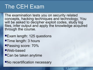 The CEH Exam
The examination tests you on security related
concepts, hacking techniques and technology. You
will be asked to decipher exploit codes, study log
files, infer output and apply the knowledge acquired
through the course.
Exam  length: 125 questions
Time length: 3 hours
Passing score: 70%
Web-based
Can be taken anytime

No   recertification necessary
 