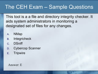 The CEH Exam – Sample Questions
This tool is a a file and directory integrity checker. It
aids system administrators in monitoring a
designated set of files for any changes.

A.   NMap
B.   Integricheck
C.   DSniff
D.   Cybercop Scanner
E.   Tripwire


 Answer: E
 