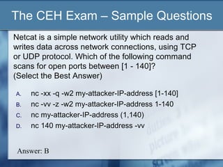 The CEH Exam – Sample Questions
Netcat is a simple network utility which reads and
writes data across network connections, using TCP
or UDP protocol. Which of the following command
scans for open ports between [1 - 140]?
(Select the Best Answer)

A.   nc -xx -q -w2 my-attacker-IP-address [1-140]
B.   nc -vv -z -w2 my-attacker-IP-address 1-140
C.   nc my-attacker-IP-address (1,140)
D.   nc 140 my-attacker-IP-address -vv


 Answer: B
 