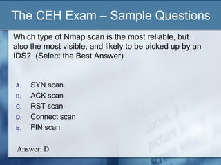 The CEH Exam – Sample Questions
Which type of Nmap scan is the most reliable, but
also the most visible, and likely to be picked up by an
IDS? (Select the Best Answer)


A.   SYN scan
B.   ACK scan
C.   RST scan
D.   Connect scan
E.   FIN scan

 Answer: D
 
