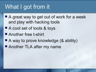 What I got from it
 A great way to get out of work for a week
  and play with hacking tools
 A cool set of tools & toys
 Another free t-shirt
 A way to prove knowledge (& ability)
 Another TLA after my name
 