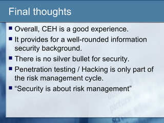Final thoughts
 Overall, CEH is a good experience.
 It provides for a well-rounded information
  security background.
 There is no silver bullet for security.
 Penetration testing / Hacking is only part of
  the risk management cycle.
 “Security is about risk management”
 