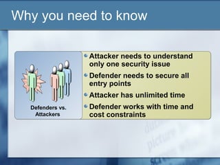 Why you need to know

                  Attacker needs to understand
                  only one security issue
                  Defender needs to secure all
                  entry points
                  Attacker has unlimited time
  Defenders vs.   Defender works with time and
   Attackers      cost constraints
 