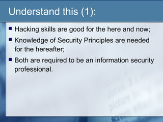 Understand this (1):
   Hacking skills are good for the here and now;
   Knowledge of Security Principles are needed
    for the hereafter;
   Both are required to be an information security
    professional.
 