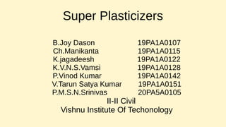Super Plasticizers
B.Joy Dason 19PA1A0107
Ch.Manikanta 19PA1A0115
K.jagadeesh 19PA1A0122
K.V.N.S.Vamsi 19PA1A0128
P.Vinod Kumar 19PA1A0142
V.Tarun Satya Kumar 19PA1A0151
P.M.S.N.Srinivas 20PA5A0105
II-II Civil
Vishnu Institute Of Techonology
 