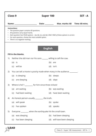 Class 9 - Super 100: Assessment - SET A - 1
SET - A
Class 9
Name: ____________________________	 Date: ___________	 Max. marks: 60	 Time: 60 mins.
Instructions:
•	 The question paper contains 60 questions.
•	 All questions carry equal marks.
•	 Each question has FOUR options - (a), (b), (c), and (d). ONLY ONE of these options is correct.
•	 For each question, choose the most suitable option.
•	 There is no negative marking.
English
Fill in the blanks.
1)	 Neither the old man nor his sons _______ willing to sell the cow.
	 (a)	is		 (b)	are
	 (c)	 will be	 (d)	 isn’t
2)	 You can tell a movie is poorly made when many in the audience _________.
	 (a)	 is sleeping	 (b)	 sleeps
	 (c)	 are sleeping	 (d)	 slept
3)	 Where is he? I _________ for him since three o’clock!
	 (a)	 am waiting	 (b)	 was waiting
	 (c)	 had been waiting	 (d)	 have been waiting
4)	 An honest person usually _________ the truth.
	 (a)	 will speak	 (b)	 spoke
	 (c)	 has spoken	 (d)	 speaks
5)	 Everyone _________ when the earthquake hit the small town.
	 (a)	 was sleeping	 (b)	 had been sleeping
	 (c)	 has been sleeping	 (d)	 will have been sleeping
Super 100
 