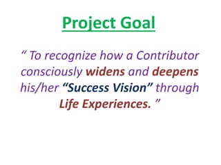 Project Goal
“ To recognize how a Contributor
consciously widens and deepens
his/her “Success Vision” through
Life Experiences. ”
 