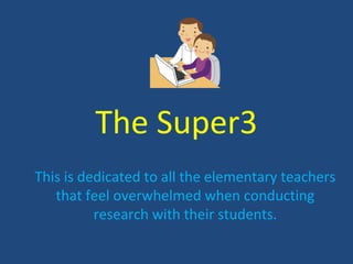 The Super3
This is dedicated to all the elementary teachers
   that feel overwhelmed when conducting
          research with their students.
 