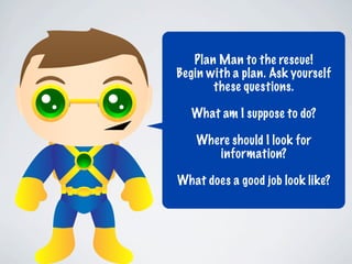 Plan Man to the rescue!
Begin with a plan. Ask yourself
       these questions.

  What am I suppose to do?

   Where should I look for
      information?

What does a good job look like?
 