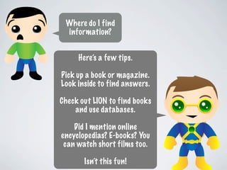 Where do I find
 information?


     Here’s a few tips.

Pick up a book or magazine.
Look inside to find answers.

Check out LION to find books
    and use databases.

    Did I mention online
encyclopedias? E-books? You
 can watch short films too.

       Isn’t this fun!
 