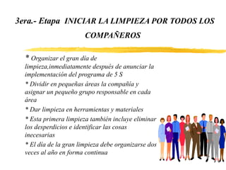 3era.- Etapa INICIAR LA LIMPIEZA POR TODOS LOS
COMPAÑEROS
* Organizar el gran día de
limpieza,inmediatamente después de anunciar la
implementación del programa de 5 S
* Dividir en pequeñas áreas la compañía y
asignar un pequeño grupo responsable en cada
área
* Dar limpieza en herramientas y materiales
* Esta primera limpieza también incluye eliminar
los desperdicios e identificar las cosas
inecesarias
* El día de la gran limpieza debe organizarse dos
veces al año en forma continua
 