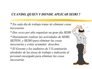 CUANDO, QUIEN Y DONDE APLICAR SEIRI ?
* En cada día de trabajo tratar de eliminar cosas
inecesarias
* Dos veces por año organizar un gran día SEIRI
* Diariamente realizar las actividades de SEIRI,
SEITON, y SEISO para eliminar las cosas
inecesarias y evitar acumular desechos
* El Gerente y los auditores de 5 S caminarán
alrededor de las áreas de trabajo e indicarán al
personal encargado para eliminar las cosas
inecesarias
 