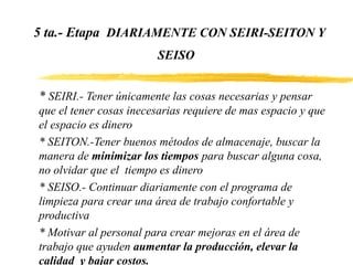 5 ta.- Etapa DIARIAMENTE CON SEIRI-SEITON Y
SEISO
* SEIRI.- Tener únicamente las cosas necesarias y pensar
que el tener cosas inecesarias requiere de mas espacio y que
el espacio es dinero
* SEITON.-Tener buenos métodos de almacenaje, buscar la
manera de minimizar los tiempos para buscar alguna cosa,
no olvidar que el tiempo es dinero
* SEISO.- Continuar diariamente con el programa de
limpieza para crear una área de trabajo confortable y
productiva
* Motivar al personal para crear mejoras en el área de
trabajo que ayuden aumentar la producción, elevar la
calidad y bajar costos.
 