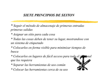 SIETE PRINCIPIOS DE SEITON
* Seguir el método de almacenaje de primeras entradas
primeras salidas
* Asignar un sitio para cada cosa
* Todas las cosas deben de tener su lugar, mostrandose con
un sistema de etiquetado
* Colocarlos en forma visible para minimizar tiempos de
busca
* Colocarlos en lugares de fácil acceso para todo el personal
que los requiera
* Separar las herramientas de uso común
* Colocar las herramientas cerca de su uso
 