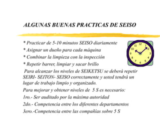 ALGUNAS BUENAS PRACTICAS DE SEISO
* Practicar de 5-10 minutos SEISO diariamente
* Asignar un dueño para cada máquina
* Combinar la limpieza con la inspección
* Repetir barrer, limpiar y sacar brillo
Para alcanzar los niveles de SEIKETSU se deberá repetir
SEIRI- SEITON- SEISO correctamente y usted tendrá un
lugar de trabajo limpio y organizado.
Para mejorar y obtener niveles de 5 S es necesario:
1ro.- Ser auditado por la máxima autoridad
2do.- Competencia entre los diferentes departamentos
3ero.-Competencia entre las compañías sobre 5 S
 