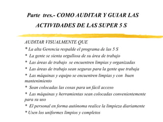 Parte tres.- COMO AUDITAR Y GUIAR LAS
ACTIVIDADES DE LAS SUPER 5 S
AUDITAR VISUALMENTE QUE
* La alta Gerencia respalde el programa de las 5 S
* La gente se sienta orgullosa de su área de trabajo
* Las áreas de trabajo se encuentren limpias y organizadas
* Las áreas de trabajo sean seguras para la gente que trabaja
* Las máquinas y equipo se encuentren limpias y con buen
mantenimiento
* Sean colocadas las cosas para un fácil acceso
* Las máquinas y herramientas sean colocadas convenientemente
para su uso
* El personal en forma autónoma realice la limpieza diariamente
* Usen los uniformes limpios y completos
 