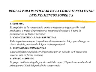 REGLAS PARA PARTICIPAR EN LA COMPETENCIA ENTRE
DEPARTAMENTOS SOBRE 5 S
1.-OBJETIVO
El propósito de la competencia anima a mejorar la organización total
productiva a través de promover el programa de super 5 S para la
participación de todo el personal
2.- CARACTERISTICAS PARA PARTICIPAR
Todo departamento que tenga deseo de implementar 5 S y que obtenga un
cierto nivel de práctica de 5 S por todo su personal
3.- PERIODO DE COMPETENCIA
Cada competencia podrá ser organizada por un periodo de 6 meses dos
veces al año en forma continua
4.- GRUPO AUDITADO
El grupo auditado elegido por el comité de super 5 S puede ser evaluado al
principio o al final del periodo de competencia
 