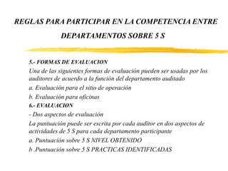 REGLAS PARA PARTICIPAR EN LA COMPETENCIA ENTRE
DEPARTAMENTOS SOBRE 5 S
5.- FORMAS DE EVALUACION
Una de las siguientes formas de evaluación pueden ser usadas por los
auditores de acuerdo a la función del departamento auditado
a. Evaluación para el sitio de operación
b. Evaluación para oficinas
6.- EVALUACION
- Dos aspectos de evaluación
La puntuación puede ser escrita por cada auditor en dos aspectos de
actividades de 5 S para cada departamento participante
a. Puntuación sobre 5 S NIVEL OBTENIDO
b .Puntuación sobre 5 S PRACTICAS IDENTIFICADAS
 