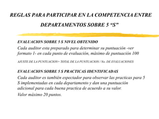 REGLAS PARA PARTICIPAR EN LA COMPETENCIA ENTRE
DEPARTAMENTOS SOBRE 5 “S”
EVALUACION SOBRE 5 S NIVEL OBTENIDO
Cada auditor esta preparado para determinar su puntuación -ver
formato 1- en cada punto de evaluación, máximo de puntuación 100
AJUSTE DE LA PUNTUACION= TOTAL DE LA PUNTUACION / No. DE EVALUACIONES
EVALUACION SOBRE 5 S PRACTICAS IDENTIFICADAS
Cada auditor es también espectador para observar las practicas para 5
S implementadas en cada departamento y dan una puntuación
adicional para cada buena practica de acuerdo a su valor.
Valor máximo 20 puntos.
 