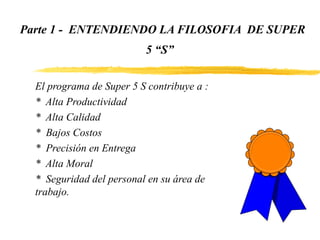 Parte 1 - ENTENDIENDO LA FILOSOFIA DE SUPER
5 “S”
El programa de Super 5 S contribuye a :
* Alta Productividad
* Alta Calidad
* Bajos Costos
* Precisión en Entrega
* Alta Moral
* Seguridad del personal en su área de
trabajo.
 