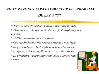 SIETE RAZONES PARA ESTABLECER EL PROGRAMA
DE LAS 5 “S”
* Tener el área de trabajo limpio y mejor organizado
* Pisos de áreas de operación de mas fácil limpieza y mas
seguros
* Visibles resultados dentro y fuera
* Con resultados visibles se crean nuevas y mas ideas
* La gente adquiere la disciplina de hacer las cosas
* La gente se siente orgullosa de su área de trabajo
* La compañía tiene buenos resultados y genera mas
negocios.
 