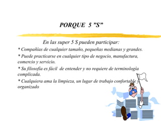 PORQUE 5 ”S”
En las super 5 S pueden participar:
* Compañías de cualquier tamaño, pequeñas medianas y grandes.
* Puede practicarse en cualquier tipo de negocio, manufactura,
comercio y servicio.
* Su filosofía es fácil de entender y no requiere de terminología
complicada.
* Cualquiera ama la limpieza, un lugar de trabajo confortable y
organizado
 