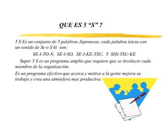QUE ES 5 “S” ?
5 S Es un conjunto de 5 palabras Japonesas, cada palabra inicia con
un sonido de Se o S hi son:
SE-I-TO-N, SE-I-SO, SE-I-KE-TSU, Y SHI-TSU-KE
Super 5 S es un programa amplio que requiere que se involucre cada
miembro de la organización.
Es un programa efectivo que acerca y motiva a la gente mejora su
trabajo y crea una atmósfera mas productiva.
 