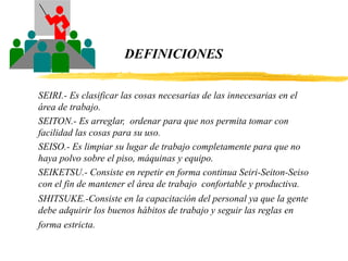 DEFINICIONES
SEIRI.- Es clasificar las cosas necesarias de las innecesarias en el
área de trabajo.
SEITON.- Es arreglar, ordenar para que nos permita tomar con
facilidad las cosas para su uso.
SEISO.- Es limpiar su lugar de trabajo completamente para que no
haya polvo sobre el piso, máquinas y equipo.
SEIKETSU.- Consiste en repetir en forma continua Seiri-Seiton-Seiso
con el fin de mantener el área de trabajo confortable y productiva.
SHITSUKE.-Consiste en la capacitación del personal ya que la gente
debe adquirir los buenos hábitos de trabajo y seguir las reglas en
forma estricta.
 
