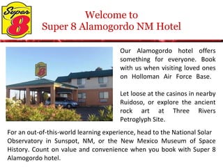 Welcome to Super 8 Alamogordo NM Hotel Our Alamogordo hotel offers something for everyone. Book with us when visiting loved ones on Holloman Air Force Base.  Let loose at the casinos in nearby Ruidoso, or explore the ancient rock art at Three Rivers Petroglyph Site.  For an out-of-this-world learning experience, head to the National Solar  Observatory in Sunspot, NM, or the New Mexico Museum of Space History. Count on value and convenience when you book with Super 8 Alamogordo hotel. 