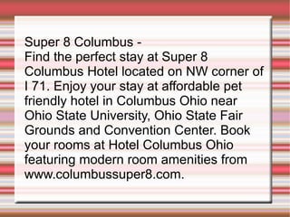 Super 8 Columbus -  Find the perfect stay at Super 8 Columbus Hotel located on NW corner of I 71. Enjoy your stay at affordable pet friendly hotel in Columbus Ohio near Ohio State University, Ohio State Fair Grounds and Convention Center. Book your rooms at Hotel Columbus Ohio featuring modern room amenities from www.columbussuper8.com. 
