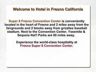 Super 8 Fresno Convention Center  is conveniently located in the heart of Fresno and 2 miles away from the fairgrounds and 2 blocks away from grizzlies baseball stadium. Next to the Convention Center, Yosemite &  Sequoia Nat'l Parks are 60 miles away.  Experience the world-class hospitality at  Fresno Super 8 Convention Center . Welcome to Hotel in Fresno California 