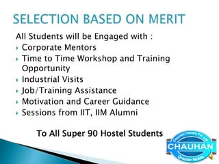 All Students will be Engaged with :
 Corporate Mentors
 Time to Time Workshop and Training
  Opportunity
 Industrial Visits
 Job/Training Assistance
 Motivation and Career Guidance
 Sessions from IIT, IIM Alumni


    To All Super 90 Hostel Students
 