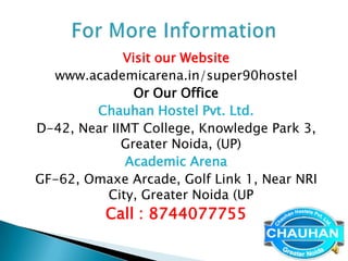 Visit our Website
  www.academicarena.in/super90hostel
               Or Our Office
        Chauhan Hostel Pvt. Ltd.
D-42, Near IIMT College, Knowledge Park 3,
             Greater Noida, (UP)
             Academic Arena
GF-62, Omaxe Arcade, Golf Link 1, Near NRI
          City, Greater Noida (UP
          Call : 8744077755
 