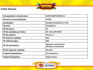 Ficha Técnica

 Incorporadora e Construtora:   CURY CONSTRUTORA S.A
 Parceria e comercialização:    LIVING
 Localização:                   Estrada do Cachamorra, 1.115
 Terreno:                       14.266,63 m²
 Nº de torres:                  07
 Nº de unidades por andar:      04 + 04 ou 04+04+04
 Nº de andares:                 Térreo + 4
 Nº total de unidades:          320
 Nº total de vagas:             288
                                280 Aptos. de 02 quartos
 Nº de dormitórios:             40 Aptos. de 03 quartos
 Nº de vagas por unidade:       00 ou 01
 Projeto Arquitetônico:         FEU Arquitetura

 Projeto Paisagístico:          Sérgio Santana
 