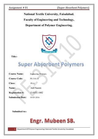 Assignment # 01 (Super Absorbent Polymers)
1 DepartmentOf PolymerEngineering| National Textile University,Faisalabad.
National Textile University, Faisalabad.
Faculty of Engineering and Technology,
Department of Polymer Engineering.
Title:-
Course Name: Engineering Polymers
Course Code: PE-310.10
Class: PE-6
Name: Adil Naeem
Registration #: 13-NTU-1002
Submission Date: 10-03-2016
Submitted to:-
 
