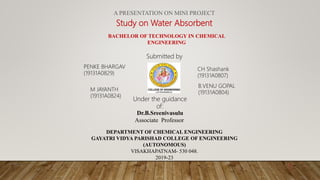 A PRESENTATION ON MINI PROJECT
Study on Water Absorbent
BACHELOR OF TECHNOLOGY IN CHEMICAL
ENGINEERING
Submitted by
PENKE BHARGAV
(19131A0829)
CH Shashank
(19131A0807)
M JAYANTH
(19131A0824)
B.VENU GOPAL
(19131A0804)
DEPARTMENT OF CHEMICAL ENGINEERING
GAYATRI VIDYA PARISHAD COLLEGE OF ENGINEERING
(AUTONOMOUS)
VISAKHAPATNAM- 530 048.
2019-23
Under the guidance
of:
Dr.B.Sreenivasulu
Associate Professor
1/1/2022
1
 