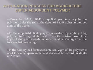  Generally, 1-2 kg SAP is applied per Acre. Apply the
polymer under the soil at the depth of 4 to 8 inches in the root
zone of the plants.
In the crop field; first, prepare a mixture by adding 1 kg
polymer to 10 kg of dry soil. Then the mixture would be
applied along with seeds or fertilizer after sowing or in the
furrows before sowing.
In the nursery bed for transplantation; 2 gm of the polymer is
used for every square meter and it should be used at the depth
of 2 inches.
 