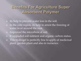  Its help to prevent water loss in the soil.
 In the cold region, its help to arrest the freezing of
water in or around the root.
 Improved the microflora of soil.
 It upgraded soil nutrient and organic carbon status.
 This hydrogel is perfectly fine to apply of medicinal
plant, garden plant and also in nurseries.
 