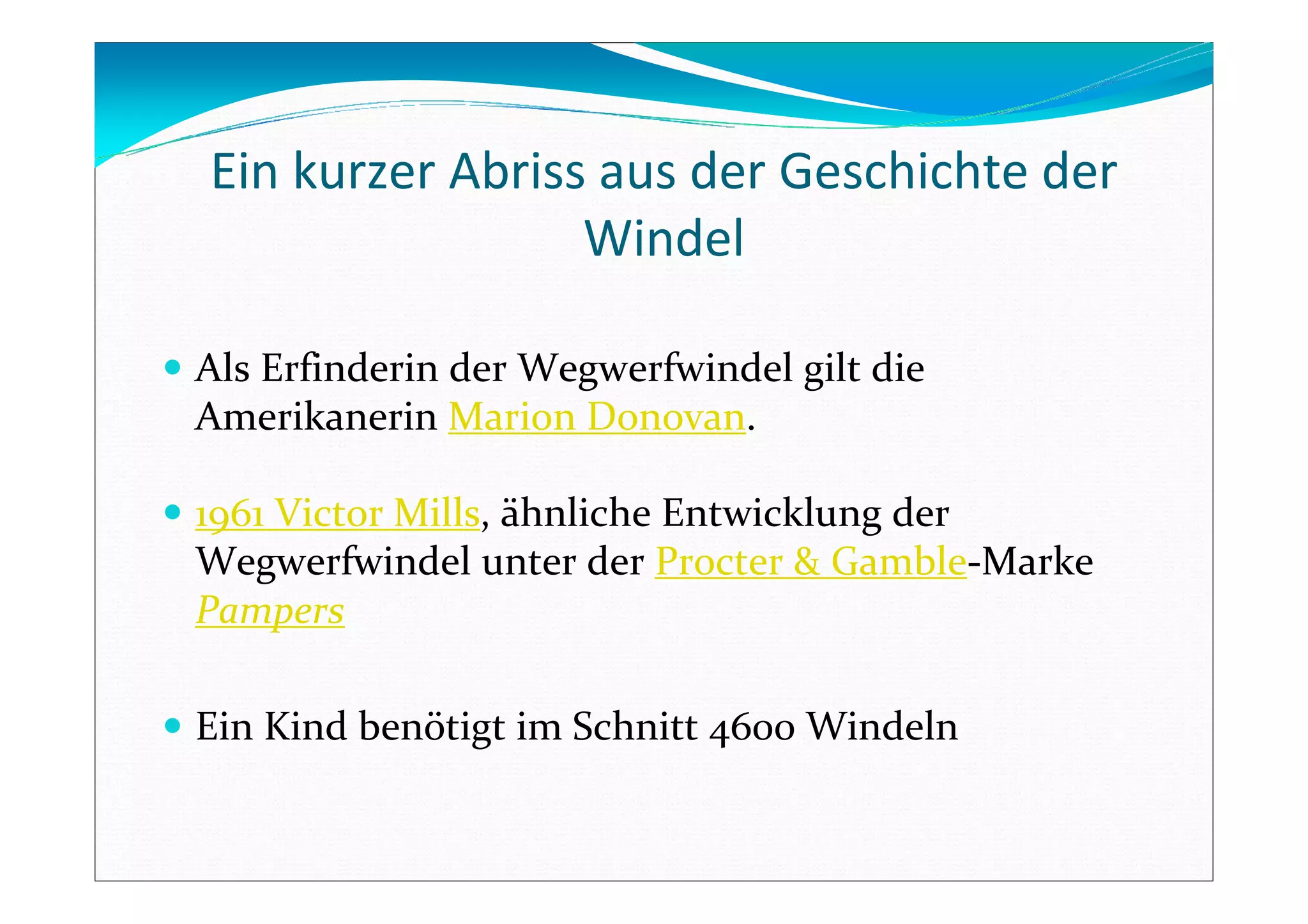 Ein kurzer Abriss aus der Geschichte der
Windel
Als Erfinderin der Wegwerfwindel gilt die
Amerikanerin Marion Donovan.
1961 Victor Mills, ähnliche Entwicklung der
Wegwerfwindel unter der Procter & Gamble-Marke
Pampers
Ein Kind benötigt im Schnitt 4600 Windeln
 