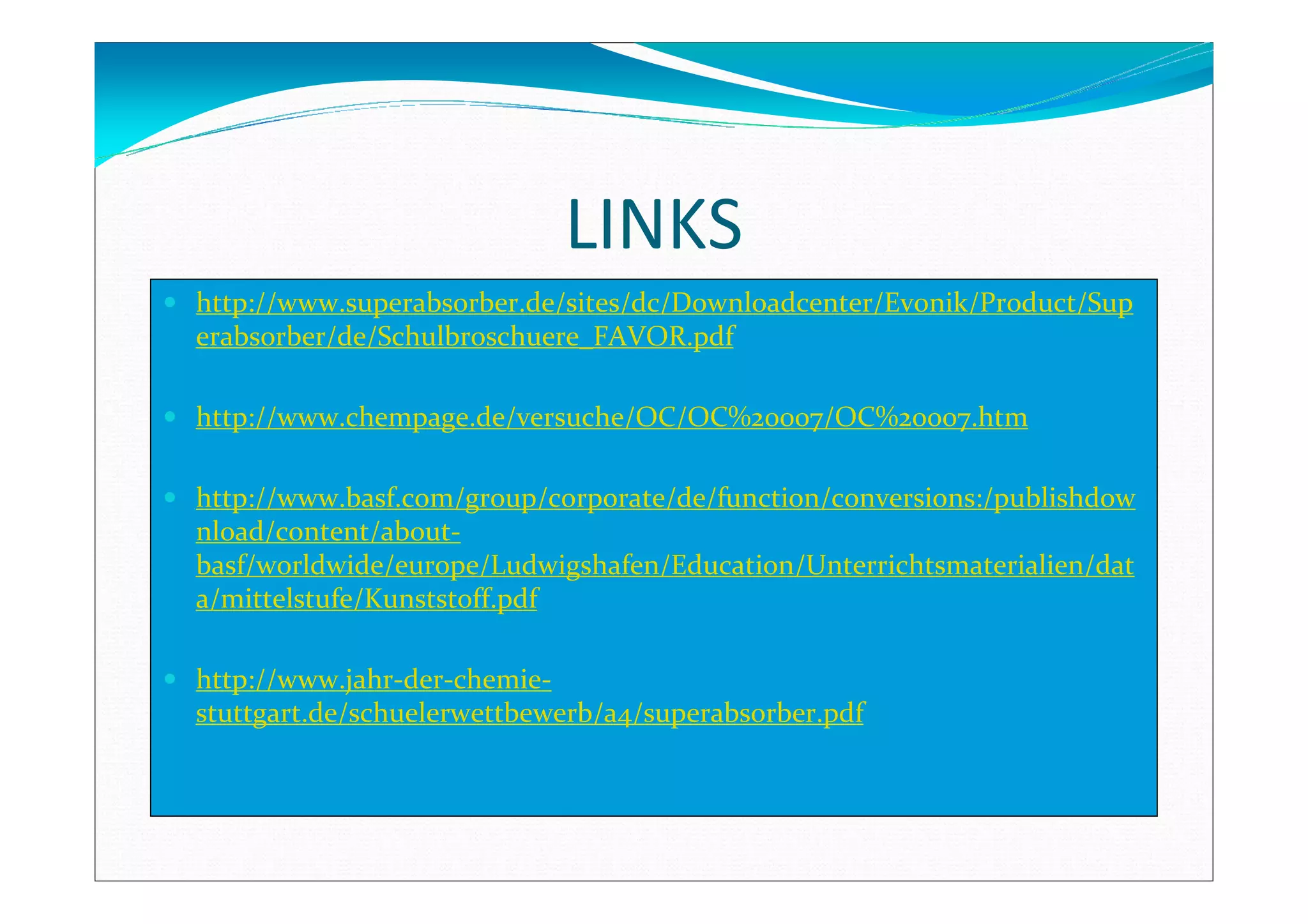 LINKS
http://www.superabsorber.de/sites/dc/Downloadcenter/Evonik/Product/Sup
erabsorber/de/Schulbroschuere_FAVOR.pdf
http://www.chempage.de/versuche/OC/OC%20007/OC%20007.htm
http://www.basf.com/group/corporate/de/function/conversions:/publishdow
nload/content/about-
basf/worldwide/europe/Ludwigshafen/Education/Unterrichtsmaterialien/dat
a/mittelstufe/Kunststoff.pdf
http://www.jahr-der-chemie-
stuttgart.de/schuelerwettbewerb/a4/superabsorber.pdf
 