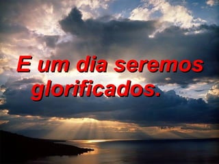 E um dia seremos glorificados.        