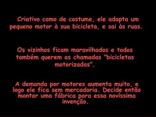Criativo como de costume, ele adapta um pequeno motor à sua bicicleta, e sai às ruas.   Os vizinhos ficam maravilhados e todos também querem as chamadas "bicicletas motorizadas". A demanda por motores aumenta muito, e logo ele fica sem mercadoria. Decide então montar uma fábrica para essa novíssima invenção.  